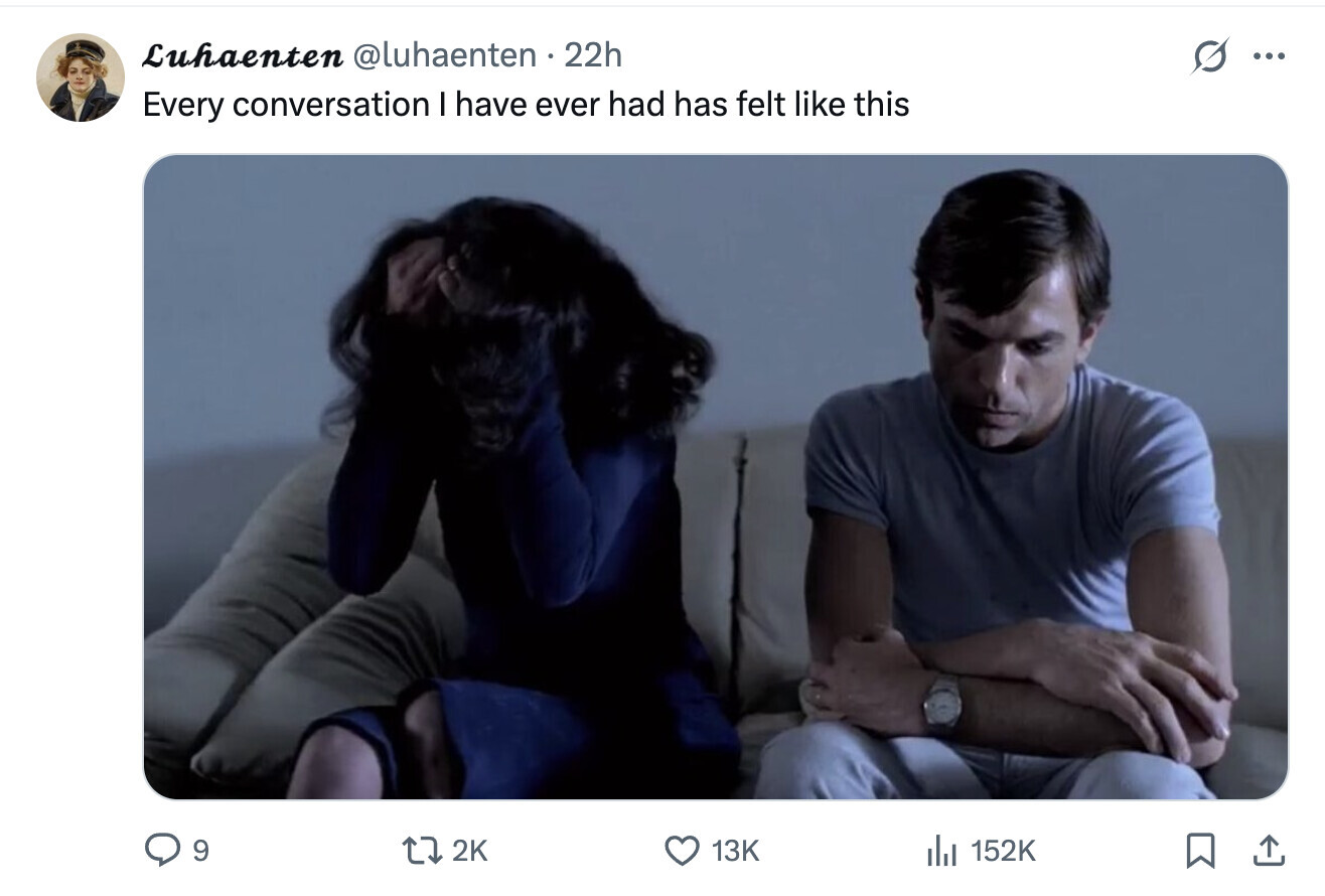 Luhaenten @luhaenten 22h ... Every conversation I have ever had has felt like this 9 2K 13K del 152K 