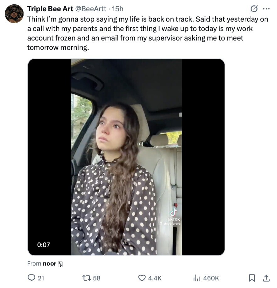 Triple Bee Art @BeeArtt. 15h O ... Think I'm gonna stop saying my life is back on track. Said that yesterday on a call with my parents and the first thing I wake up to today is my work account frozen and an email from my supervisor asking me to meet tomorrow morning. TikTok © chlocforero 0:07 From noor 21 58 4.4K 460K 