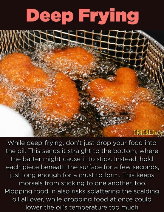 Deep Frying CRACKED COM While deep-frying, don't just drop your food into the oil. This sends it straight to the bottom, where the batter might cause it to stick. Instead. hold each piece beneath the surface for a few seconds, just long enough for a crust to form. This keeps
