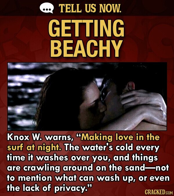 TELL US NOW. GETTING BEACHY Knox W. warns, Making love in the surf at night. The water's cold every time it washes over you, and things are crawling around on the sand not to mention what can wash up, or even the lack of privacy. CRACKED.COM