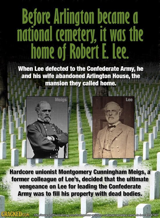 Before Arlington became a national cemetery, it was the home of Robert E. Lee. When Lee defected to the Confederate Army, he and his wife abandoned Arlington House, the mansion they called home. Meigs Lee Hardcore unionist Montgomery Cunningham Meigs, a former colleague of Lee's, decided that the ultimate vengeance on Lee for leading the Confederate Army was to fill his property with dead bodies. CRACKED COM http:/swww smithsonianmag