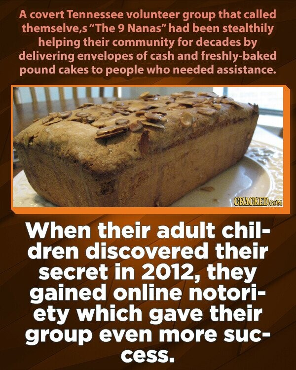 A covert Tennessee volunteer group that called themselve,s The 9 Nanas had been stealthily helping their community for decades by delivering envelopes of cash and freshly-baked pound cakes to people who needed assistance. GRACKED.COM When their adult chil- dren discovered their secret in 2012, they gained online notori- ety which gave their group even more suc- cess.