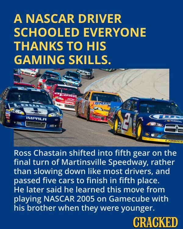 A NASCAR DRIVER SCHOOLED EVERYONE THANKS TO HIS GAMING SKILLS. TWO LEGP PLASH 0 CLOWE'S IMPAL XX 1990 - IMPALA 2 MAD PENNZOIL ST NOC CHARGE Ross Chastain shifted into fifth gear on the final turn of Martinsville Speedway, rather than slowing down like most drivers, and passed five cars to finish in fifth place. Не later said he learned this move from playing NASCAR 2005 on Gamecube with his brother when they were younger. CRACKED