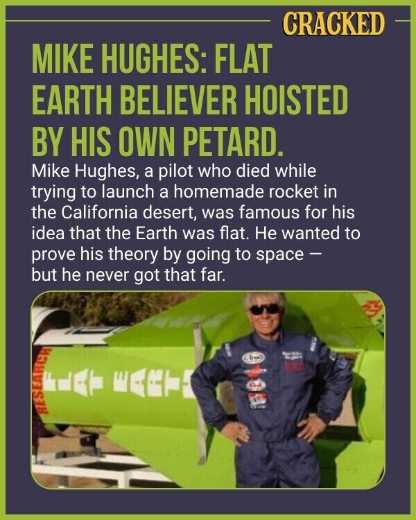 CRACKED MIKE HUGHES: FLAT EARTH BELIEVER HOISTED BY HIS OWN PETARD. Mike Hughes, a pilot who died while trying to launch a homemade rocket in the California desert, was famous for his idea that the Earth was flat. Не wanted to prove his theory by going to space - but he never got that far. by WEEPE OLI