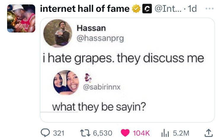 internet hall of fame @Int... 1d ... Hassan @hassanprg i hate grapes. they discuss me @sabirinnx what they be sayin? 321 6,530 104K 5.2M