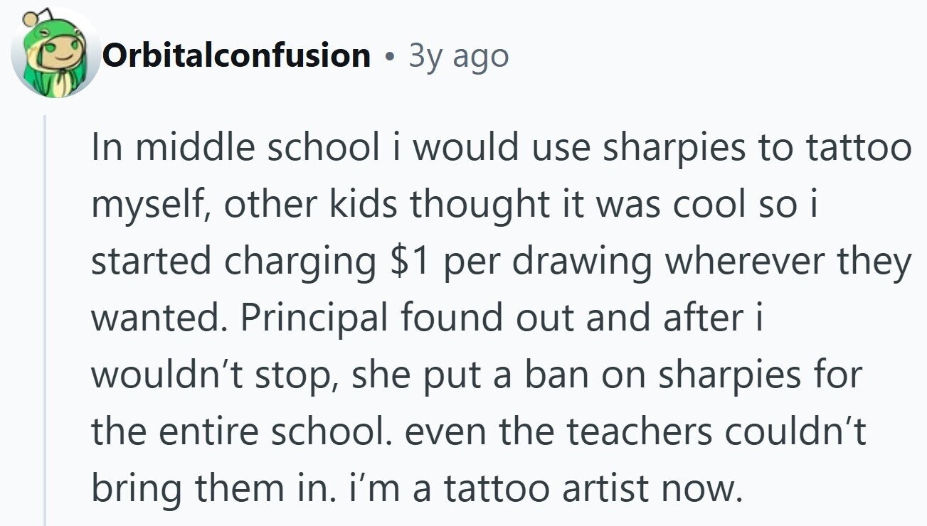 Orbitalconfusion e 3y ago In middle school i would use sharpies to tattoo myself, other kids thought it was cool so i started charging $1 per drawing wherever they wanted. Principal found out and after i wouldn't stop, she put a ban on sharpies for the entire school. even the teachers couldn't bring them in. i'm a tattoo artist now.