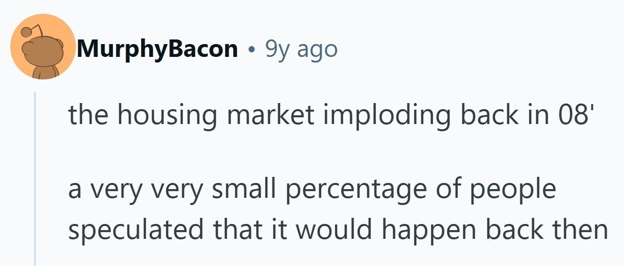 MurphyBacon . 9y ago the housing market imploding back in 08' a very very small percentage of people speculated that it would happen back then