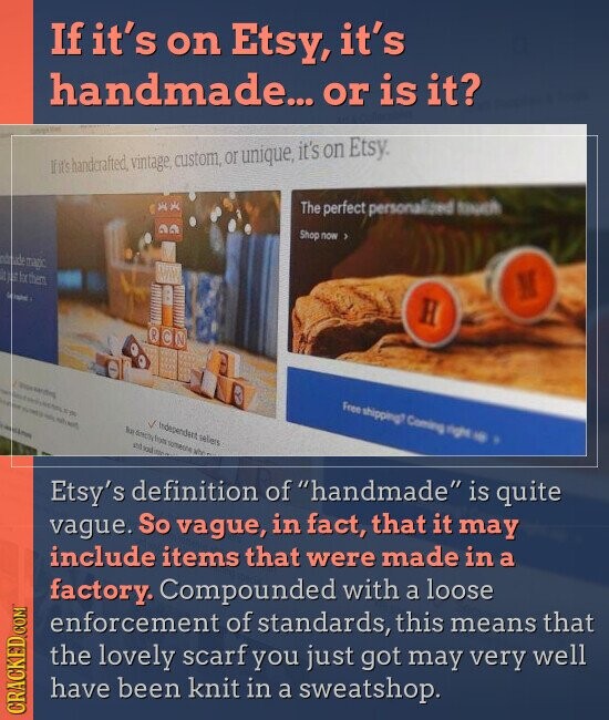 If it's on Etsy, it's handmade... or is it? If it's handcrafted, vintage, custom, or unique, it's on Etsy. The perfect personalized touch Shop now 3 integade magic Sample M H OCN Seoul 50% you why NOT Free shipping? Coming rights - H - Independent seliers has directly from someone NY still soul Etsy's definition of handmade is quite vague. So vague, in fact, that it may include items that were made in a factory. Compounded with a loose enforcement of standards, this means that the lovely scarf you just got may very well have been knit in a sweatshop. CRACKED.COM