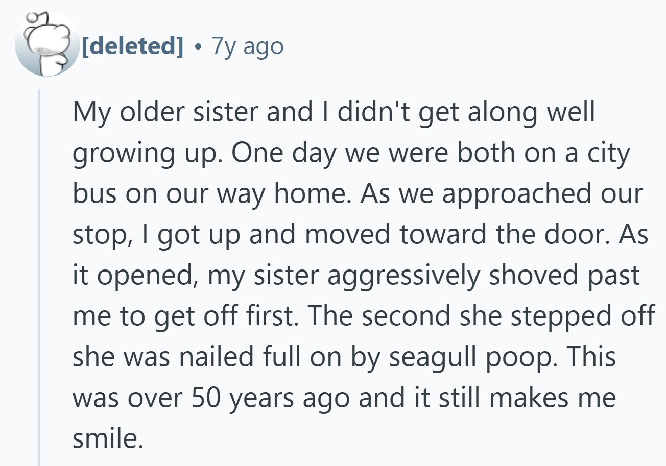 7y ago My older sister and I didn't get along well growing up. One day we were both on a city bus on our way home. As we approached our stop, I got up and moved toward the door. As it opened, my sister aggressively shoved past me to get off first. The second she stepped off she was nailed full on by seagull poop. This was over 50 years ago and it still makes me smile.