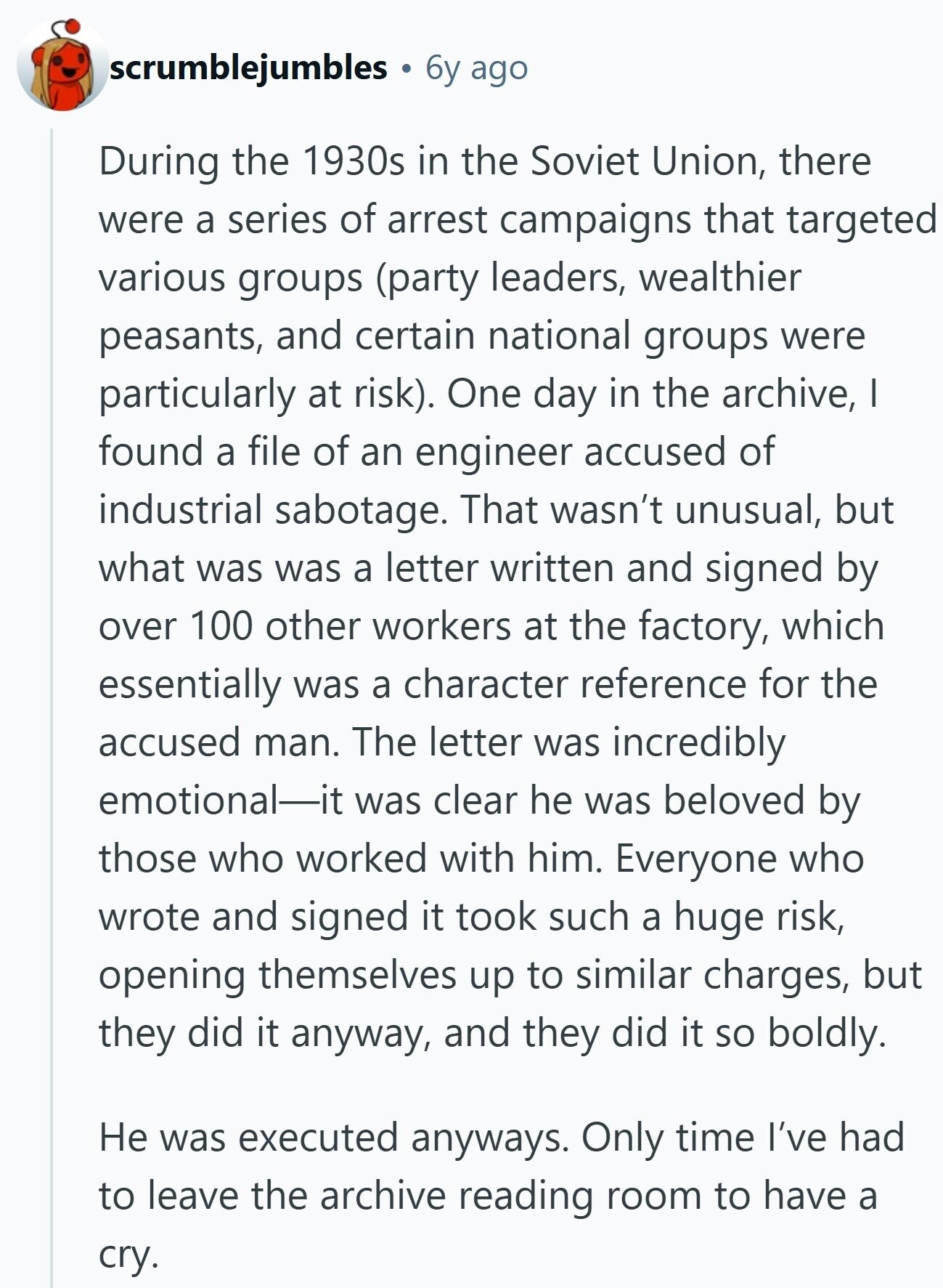 scrumblejumbles 6y ago During the 1930s in the Soviet Union, there were a series of arrest campaigns that targeted various groups (party leaders, wealthier peasants, and certain national groups were particularly at risk). One day in the archive, | found a file of an engineer accused of industrial sabotage. That wasn't unusual, but what was was a letter written and signed by over 100 other workers at the factory, which essentially was a character reference for the accused man. The letter was incredibly emotional-it was clear he was beloved by those who worked with him. Everyone who wrote and signed