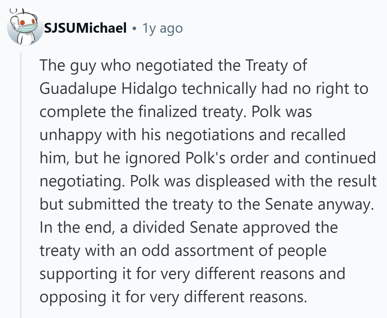 SJSUMichael T 1y ago The guy who negotiated the Treaty of Guadalupe Hidalgo technically had no right to complete the finalized treaty. Polk was unhappy with his negotiations and recalled him, but he ignored Polk's order and continued negotiating. Polk was displeased with the result but submitted the treaty to the Senate anyway. In the end, a divided Senate approved the treaty with an odd assortment of people supporting it for very different reasons and opposing it for very different reasons. 