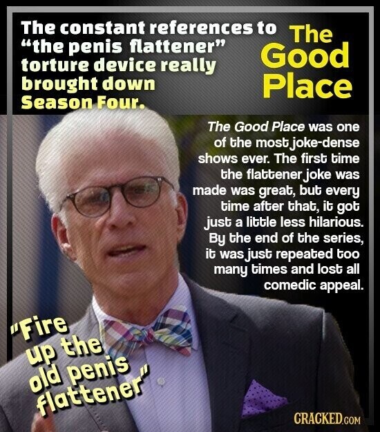 The constant references to The the penis flattener Good torture device really brought down Place Season Four. The Good Place was one of the most.j joke-dense shows ever. The first time the flattener joke was made was great, but every time after that, it got just a little less hilarious. By the end of the series, it was just repeated too many times and lost all comedic appeal. Fire up the old penis flattener CRACKED.COM