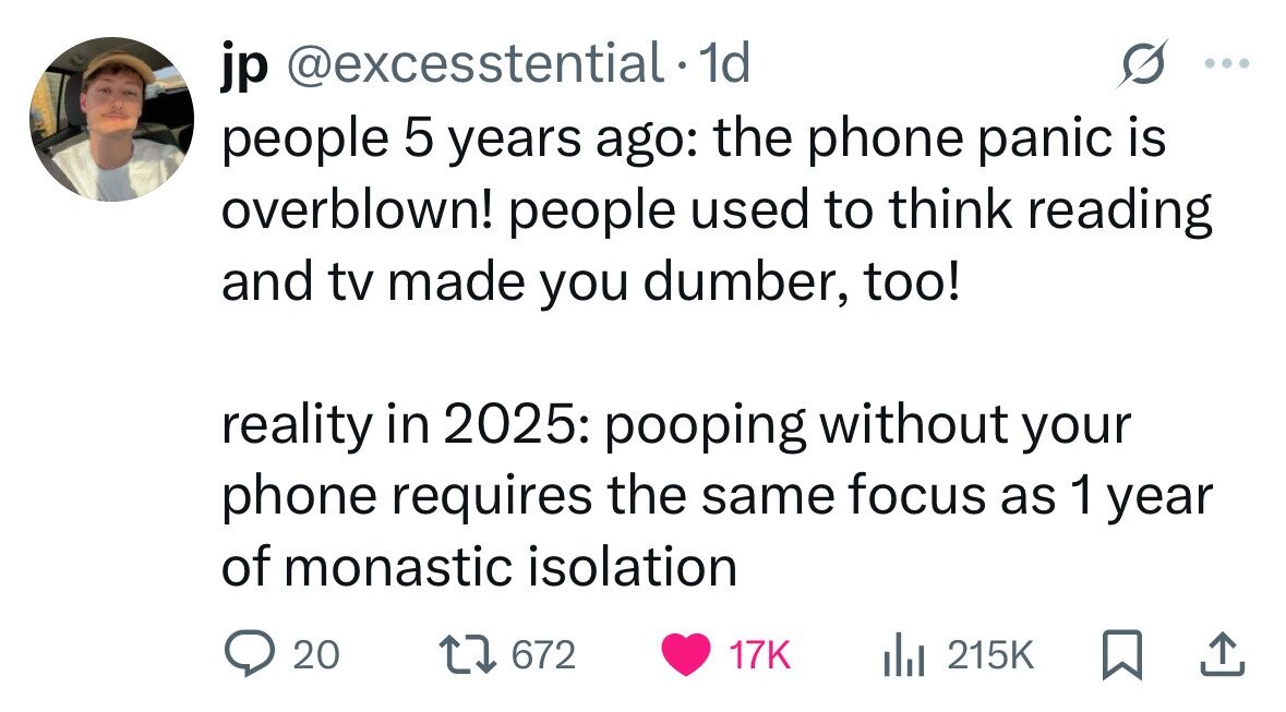 jp @excesstential. 1d people 5 years ago: the phone panic is overblown! people used to think reading and tv made you dumber, too! reality in 2025: pooping without your phone requires the same focus as 1 year of monastic isolation 20 672 17K del 215K 
