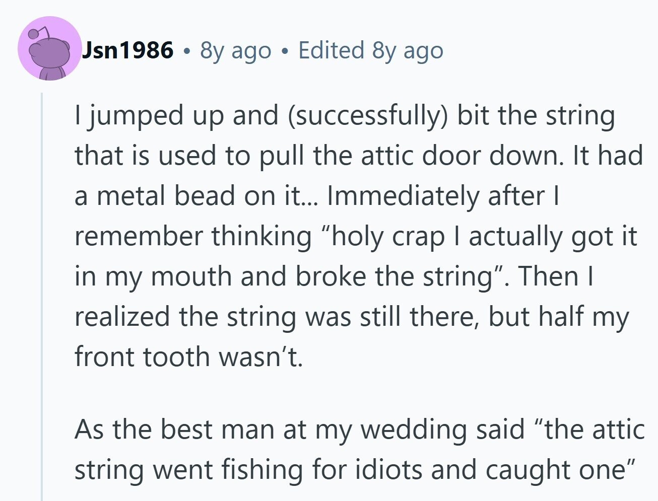 Jsn1986 8y ago Edited 8y ago I jumped up and (successfully) bit the string that is used to pull the attic door down. It had a metal bead on it... Immediately after I remember thinking holy crap I actually got it in my mouth and broke the string. Then I realized the string was still there, but half my front tooth wasn't. As the best man at my wedding said the attic string went fishing for idiots and caught one 