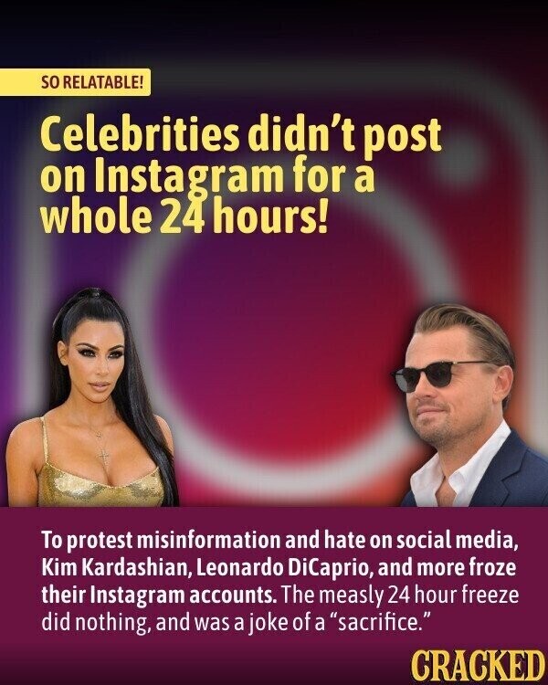 so RELATABLE! Celebrities didn't post on Instagram for a whole 24 hours! To protest misinformation and hate on social media, Kim Kardashian, Leonardo DiCaprio, and more froze their Instagram accounts. The measly 24 hour freeze did nothing, and was a joke of a sacrifice. CRACKED