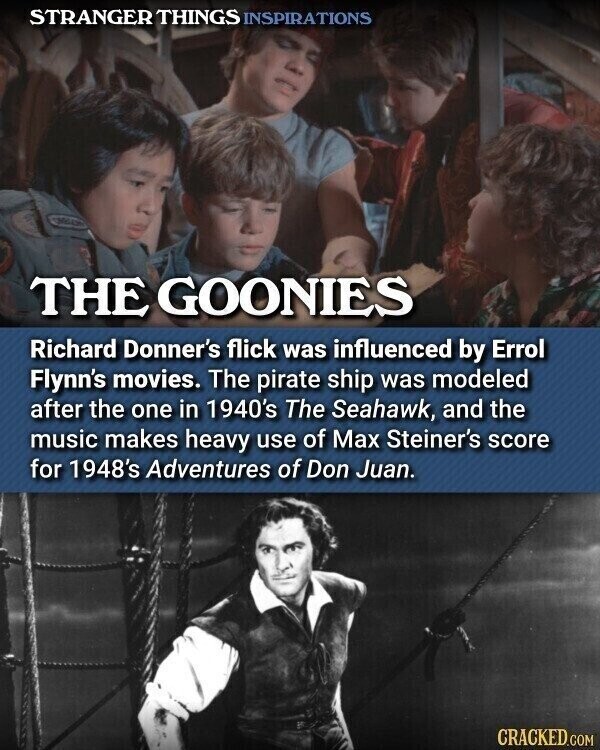 STRANGER THINGS INSPIRATIONS THE GOONIES Richard Donner's flick was influenced by Errol Flynn's movies. The pirate ship was modeled after the one in 1940's The Seahawk, and the music makes heavy use of Max Steiner's score for 1948's Adventures of Don Juan. CRACKED.COM