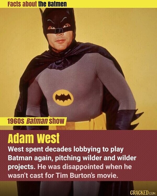 Facts about the Batmen 1960s Batman show Adam west West spent decades lobbying to play Batman again, pitching wilder and wilder projects. Не was disappointed when he wasn't cast for Tim Burton's movie. CRACKED.COM