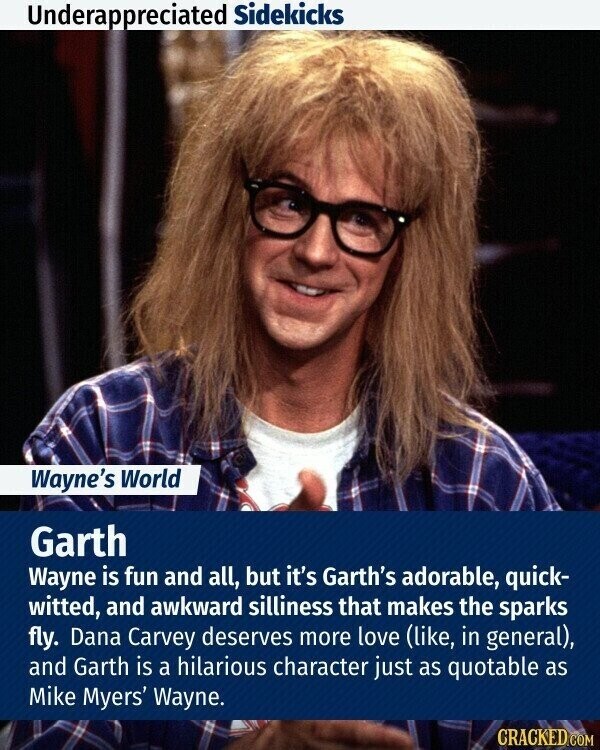 Underappreciated Sidekicks Wayne's World Garth Wayne is fun and all, but it's Garth's adorable, quick- witted, and awkward silliness that makes the sparks fly. Dana Carvey deserves more love (like, in general), and Garth is a hilarious character just as quotable as Mike Myers' Wayne. CRACKED.COM