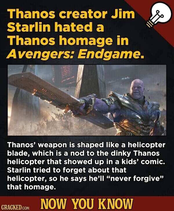 Thanos creator Jim Starlin hated a Thanos homage in Avengers: Endgame. Thanos' weapon is shaped like a helicopter blade, which is a nod to the dinky Thanos helicopter that showed up in a kids' comic. Starlin tried to forget about that helicopter, so he says he'll never forgive that homage. NOW YOU KNOW CRACKED.COM