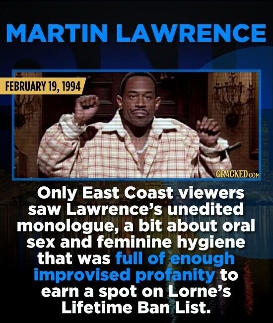MARTIN LAWRENCE FEBRUARY 19, 1994 CRACKED.COM Only East Coast viewers saw Lawrence's unedited monologue, a bit about oral sex and feminine hygiene that was full of enough improvised profanity to earn a spot on Lorne's Lifetime Ban List.