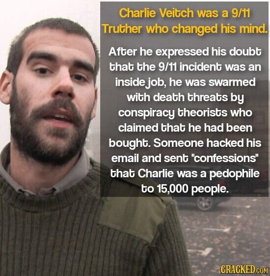 Charlie Veitch was a 9/11 Truther who changed his mind. After he expressed his doubt that the 9/11 incident was an inside job, he was swarmed with death threats by conspiracy theorists who claimed that he had been bought. Someone hacked his email and sent confessions that Charlie was a pedophile to 15,000 people. GRACKED COM