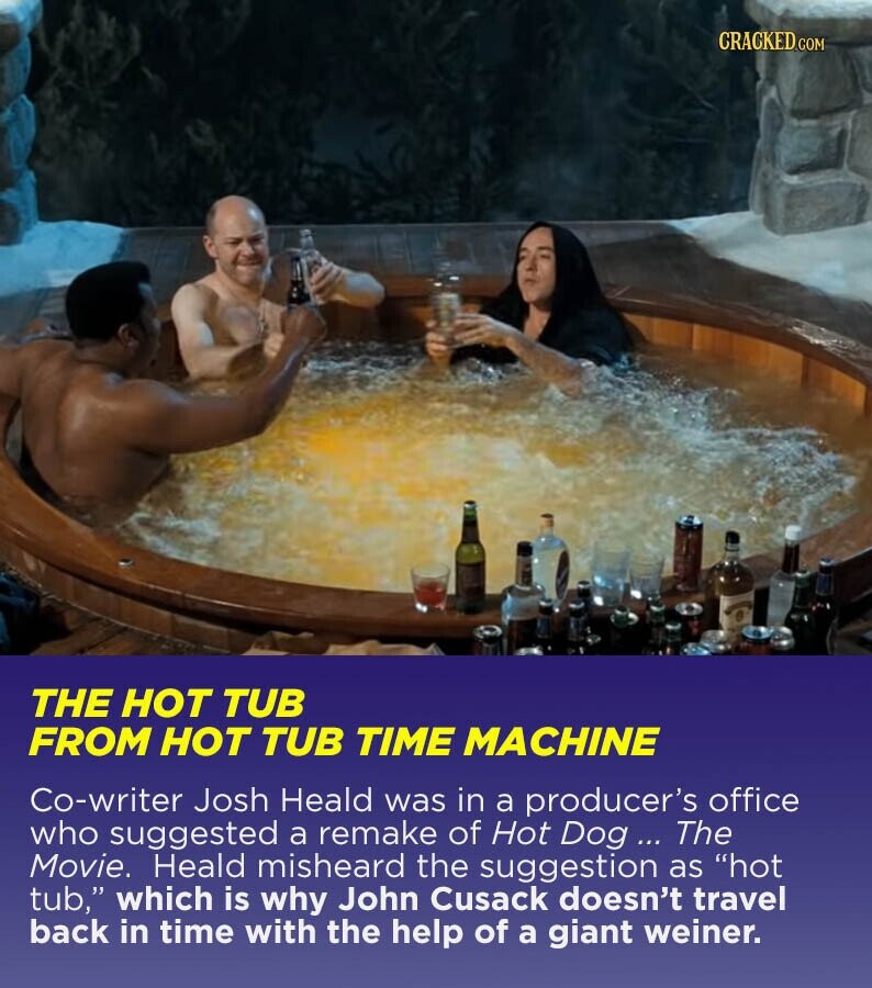 CRACKED.COM THE HOT TUB FROM HOT TUB TIME MACHINE Co-writer Josh Heald was in a producer's office who suggested a remake of Hot Dog ... The Movie. Heald misheard the suggestion as hot tub, which is why John Cusack doesn't travel back in time with the help of a giant weiner.