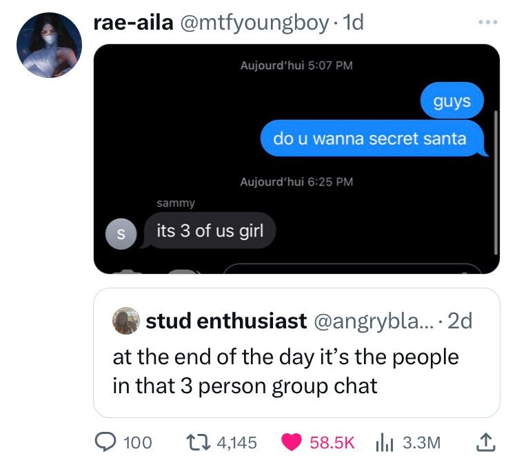 rae-aila @mtfyoungboy 1d ... Aujourd'hui 5:07 PM guys do u wanna secret santa Aujourd'hui 6:25 PM sammy S its 3 of us girl stud enthusiast @angrybla... .2d at the end of the day it's the people in that 3 person group chat 100 4,145 58.5K 3.3M