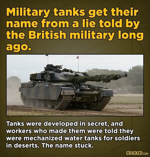 Military tanks get their name from a lie told by the British military long ago. Tanks were developed in secret, and workers who made them were told they were mechanized water tanks for soldiers in deserts. The name stuck. CRACKED.COM