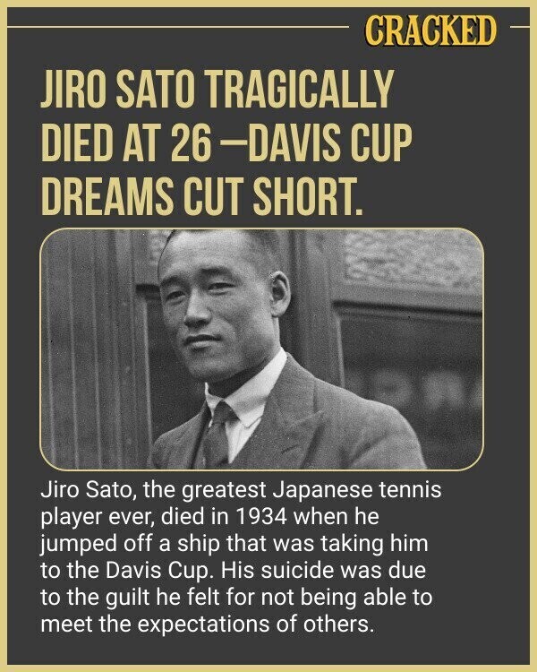 CRACKED JIRO SATO TRAGICALLY DIED AT 26-DAVIS CUP DREAMS CUT SHORT. Jiro Sato, the greatest Japanese tennis player ever, died in 1934 when he jumped off a ship that was taking him to the Davis Cup. His suicide was due to the guilt he felt for not being able to meet the expectations of others.