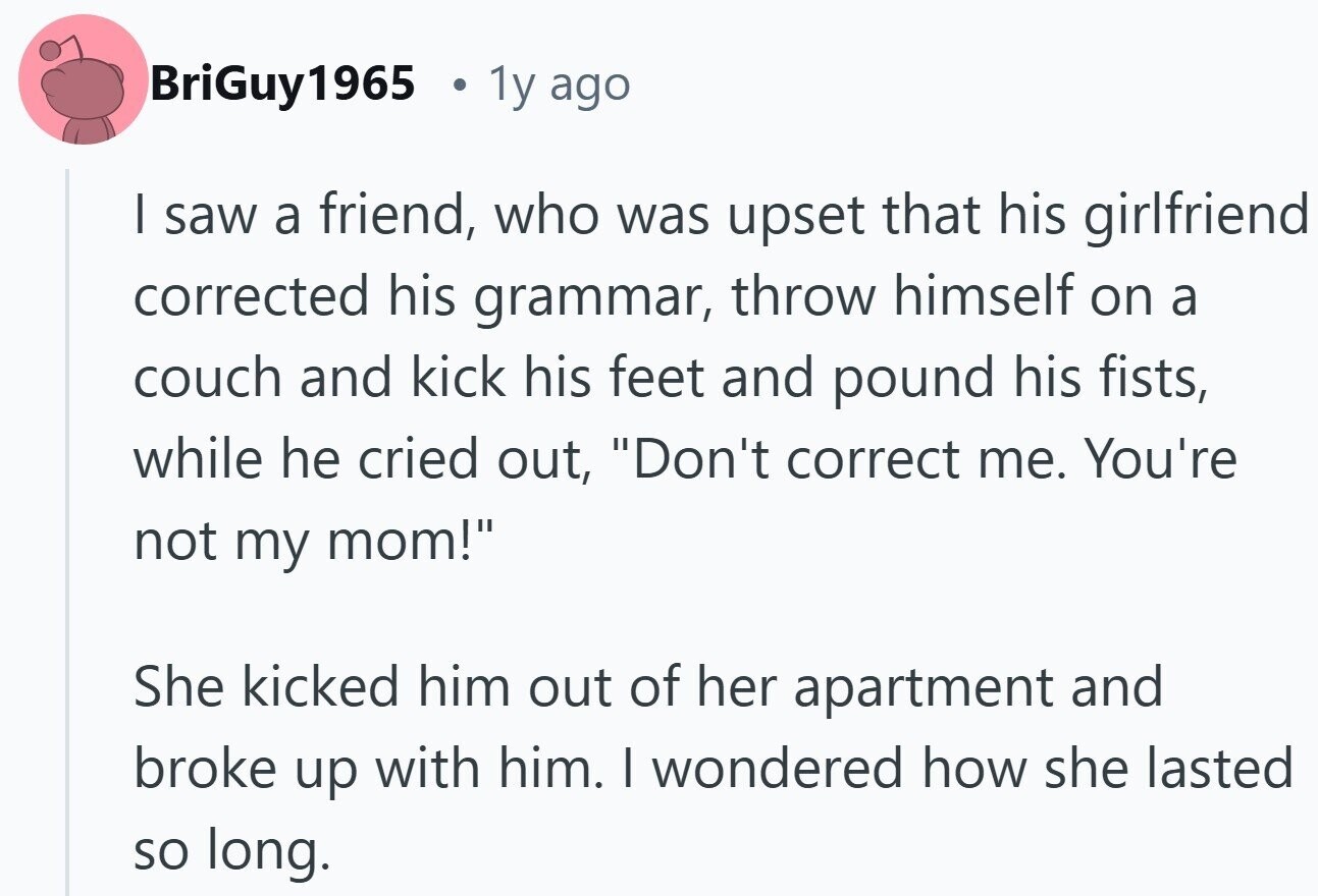 BriGuy1965 22 1y ago I saw a friend, who was upset that his girlfriend corrected his grammar, throw himself on a couch and kick his feet and pound his fists, while he cried out, Don't correct me. You're not my mom! She kicked him out of her apartment and broke up with him. I wondered how she lasted so long.