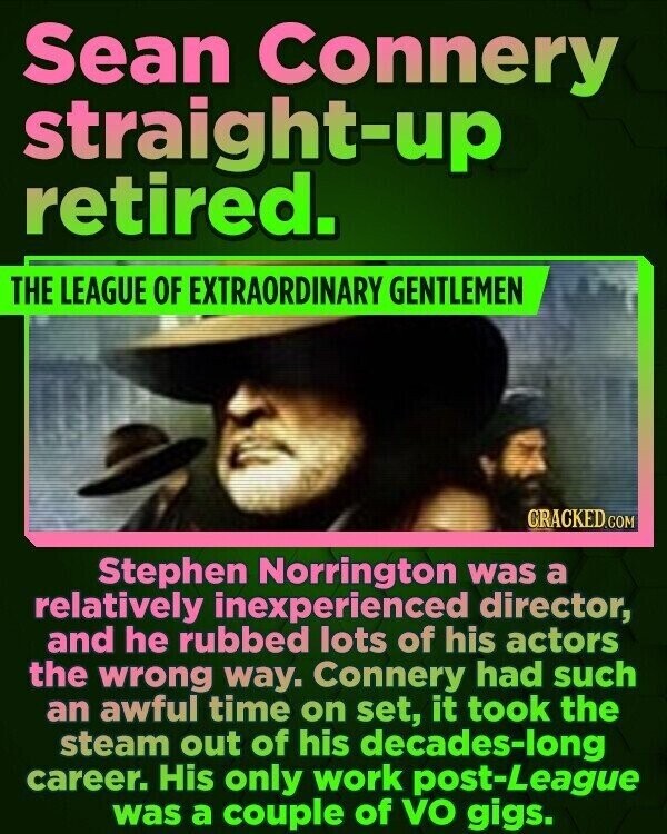 Sean Connery straight-up retired. THE LEAGUE OF EXTRAORDINARY GENTLEMEN CRACKED.COM Stephen Norrington was a relatively inexperienced director, and he rubbed lots of his actors the wrong way. Connery had such an awful time on set, it took the steam out of his decades-long career. His only work post-League was a couple of VO gigs.