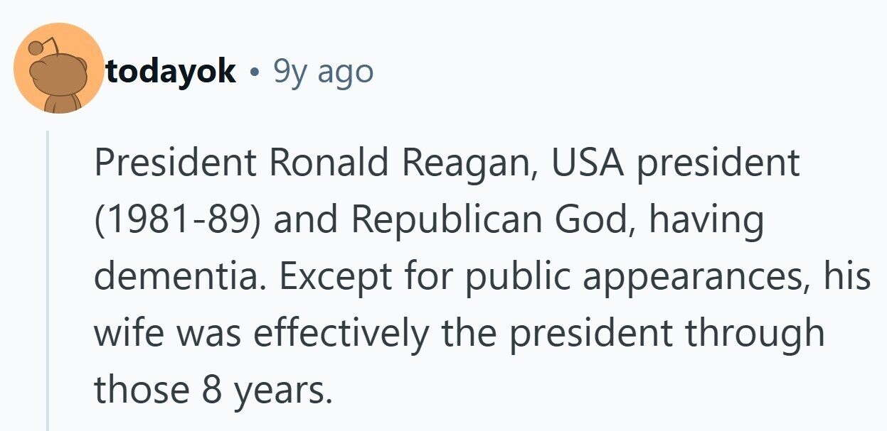 todayok 9y ago President Ronald Reagan, USA president (1981-89) and Republican God, having dementia. Except for public appearances, his wife was effectively the president through those 8 years.