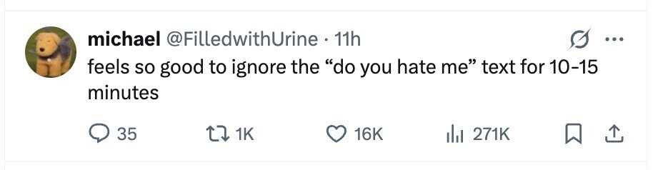 michael @FilledwithUrine. 11h ... feels so good to ignore the do you hate me text for 10-15 minutes 35 1K 16K 271K