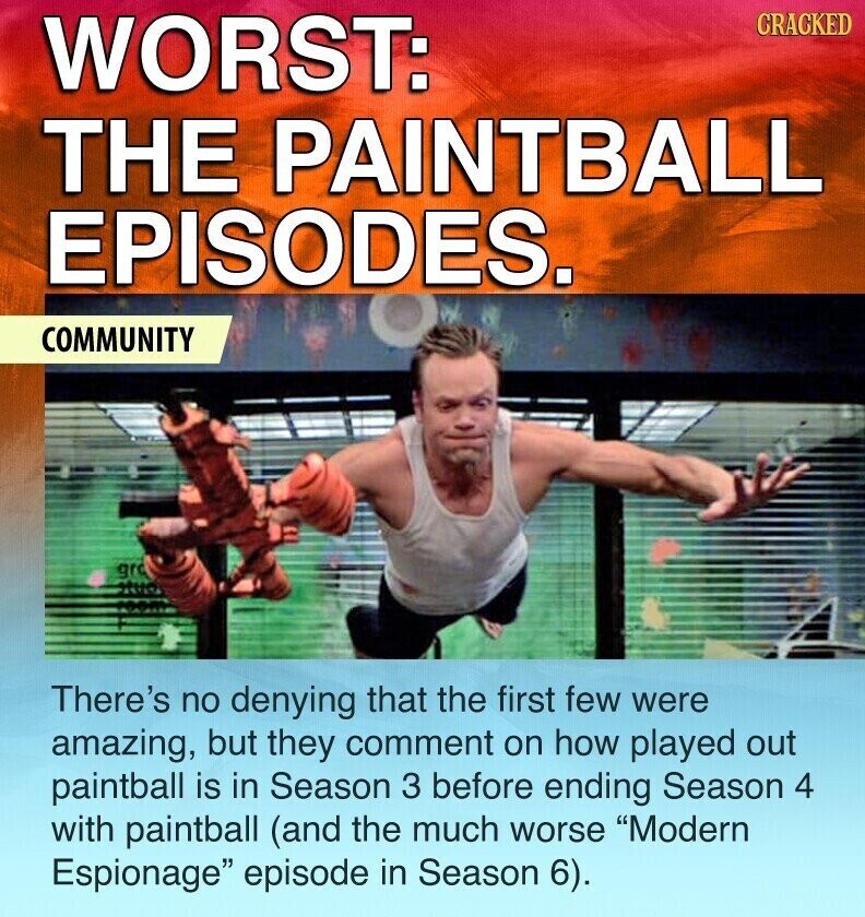 WORST: CRACKED THE PAINTBALL EPISODES. COMMUNITY gro There's no denying that the first few were amazing, but they comment on how played out paintball is in Season 3 before ending Season 4 with paintball (and the much worse Modern Espionage episode in Season 6).