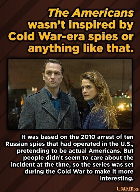 The Americans wasn't inspired by Cold War-era spies or anything like that. It was based on the 2010 arrest of ten Russian spies that had operated in the U.S., pretending to be actual Americans. But people didn't seem to care about the incident at the time, so the series was set during the Cold War to make it more interesting. CRACKED.COM