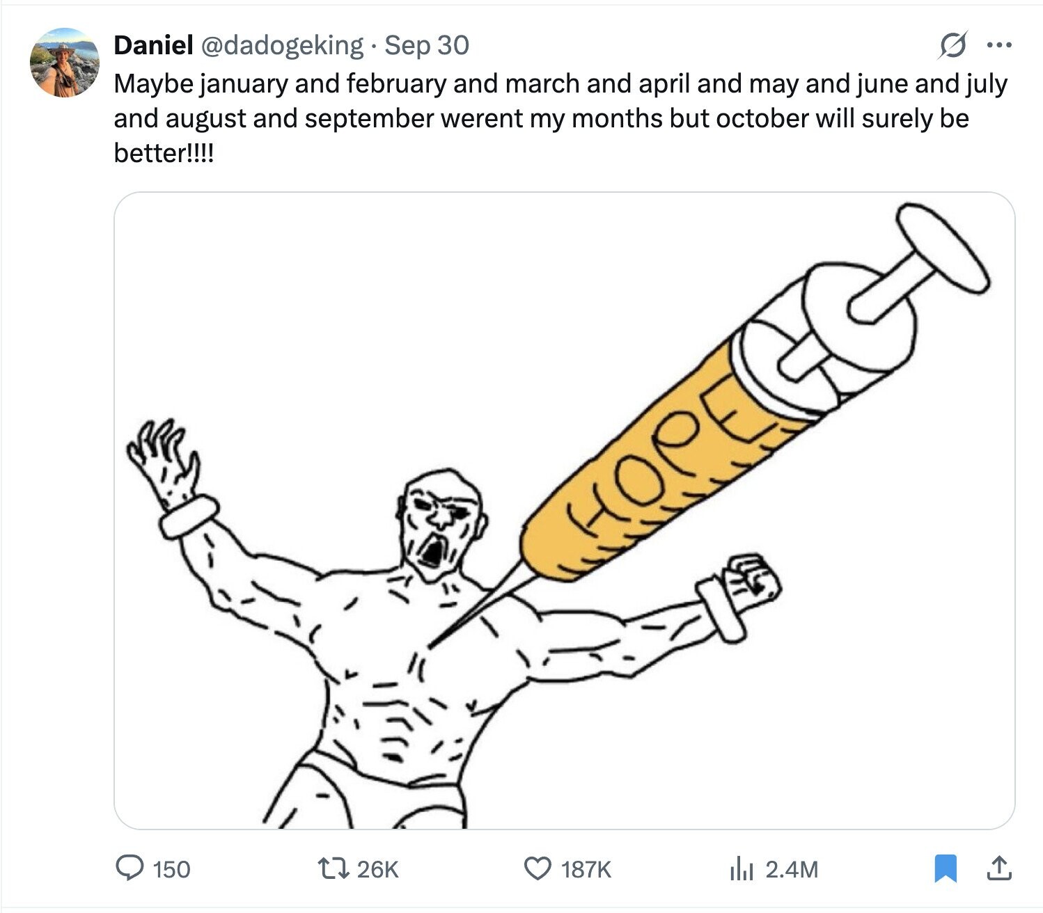 Daniel @dadogeking Sep 30 s ... Maybe january and february and march and april and may and june and july and august and september werent my months but october will surely be better!!!! HOPE 150 26K 187K del 2.4M 