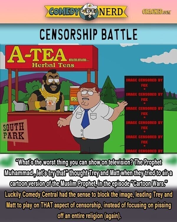 COMEDY NERD GRACKED.COM CENSORSHIP BATTLE A-TEA mmmm.. Herbal Teas IMAGE CENSORED BY FOX IMAGE CENSORED BY ICE FOX IMAGE CENSORED BY down FOX IMAGE CENSORED BY SOUTH FOX PARK IMAGE CENSORED BY FOX IMAGE CENSORED BY What' S the worst thing you can show on television? The Prophet Muhammad, let's try that thought Trey and Matt when they tried to air a cartoon version of the Muslim Prophet, in the episode Cartoon Wars. Luckily Comedy Central had the sense to block the image, leading Trey and Matt to play on THAT aspect of censorship, instead of focusing on pissing off