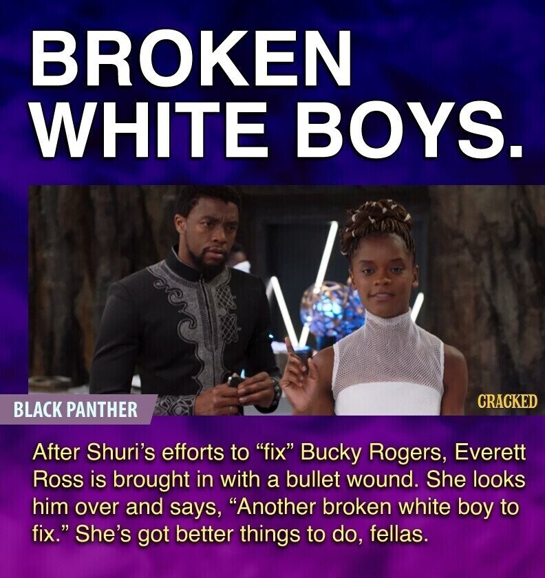 BROKEN WHITE BOYS. CRACKED BLACK PANTHER After Shuri's efforts to fix Bucky Rogers, Everett Ross is brought in with a bullet wound. She looks him over and says, Another broken white boy to fix. She's got better things to do, fellas.