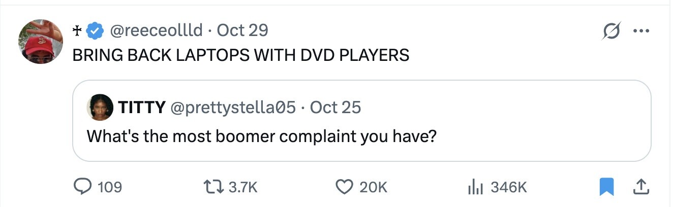 @reeceollld Oct 29 ... BRING BACK LAPTOPS WITH DVD PLAYERS TITTY @prettystella05 Oct 25 What's the most boomer complaint you have? 109 3.7K 20K 346K 