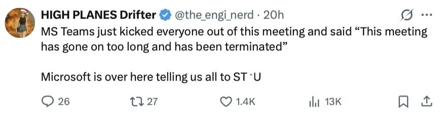 HIGH PLANES Drifter @the_engi_nerd . 20h ... MS Teams just kicked everyone out of this meeting and said This meeting has gone on too long and has been terminated Microsoft is over here telling us all to ST *U 26 27 1.4K 13K 