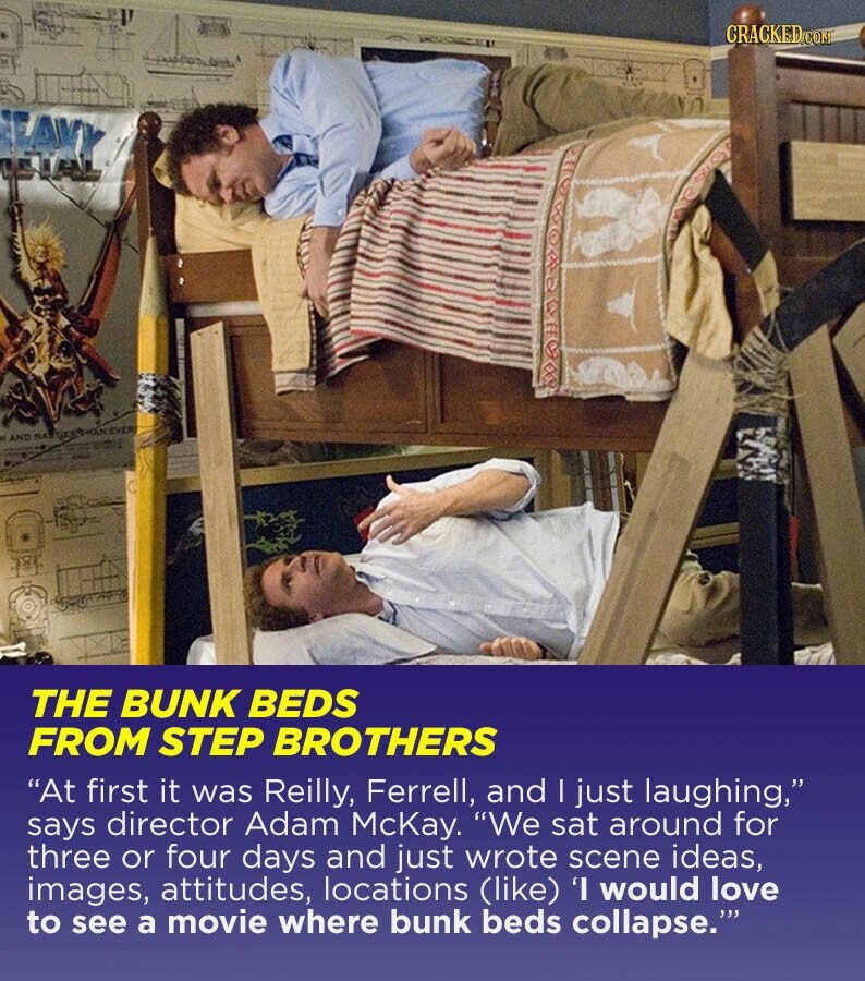 CRACKED.COM EVER ON to AND NA ... THE BUNK BEDS FROM STEP BROTHERS At first it was Reilly, Ferrell, and | just laughing, says director Adam McKay. We sat around for three or four days and just wrote scene ideas, images, attitudes, locations (like) 'I would love to see a movie where bunk beds collapse.