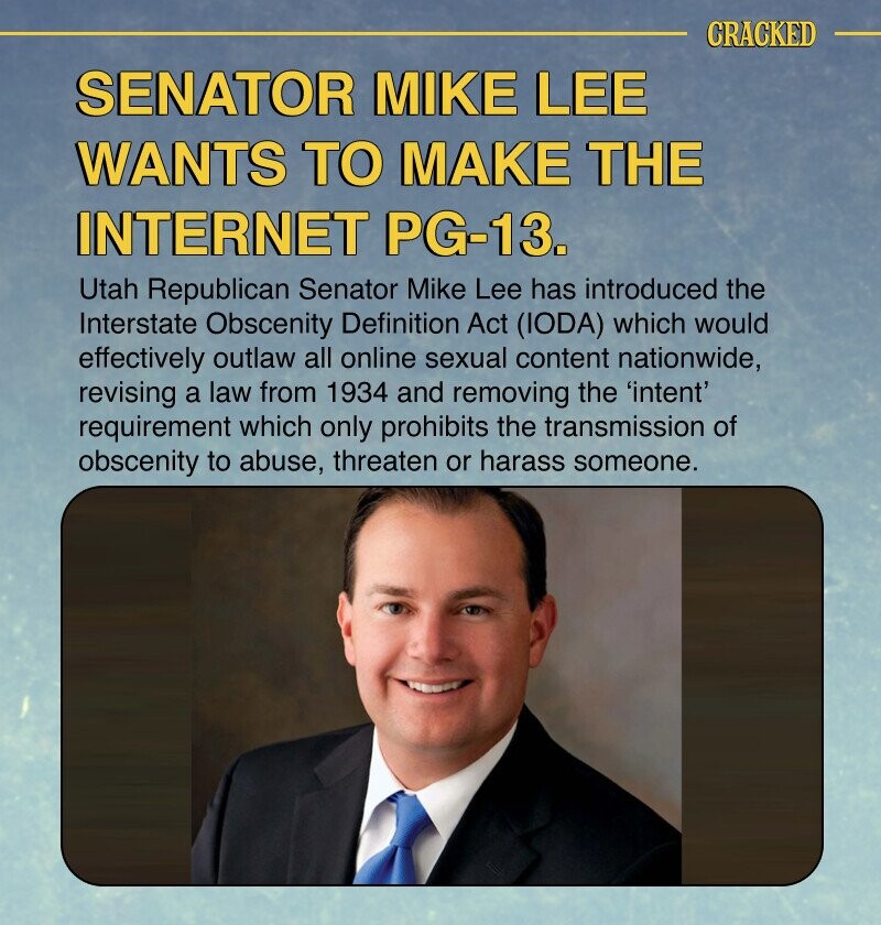 CRACKED SENATOR MIKE LEE WANTS TO MAKE THE INTERNET PG-13. Utah Republican Senator Mike Lee has introduced the Interstate Obscenity Definition Act (IODA) which would effectively outlaw all online sexual content nationwide, revising a law from 1934 and removing the 'intent' requirement which only prohibits the transmission of obscenity to abuse, threaten or harass someone.