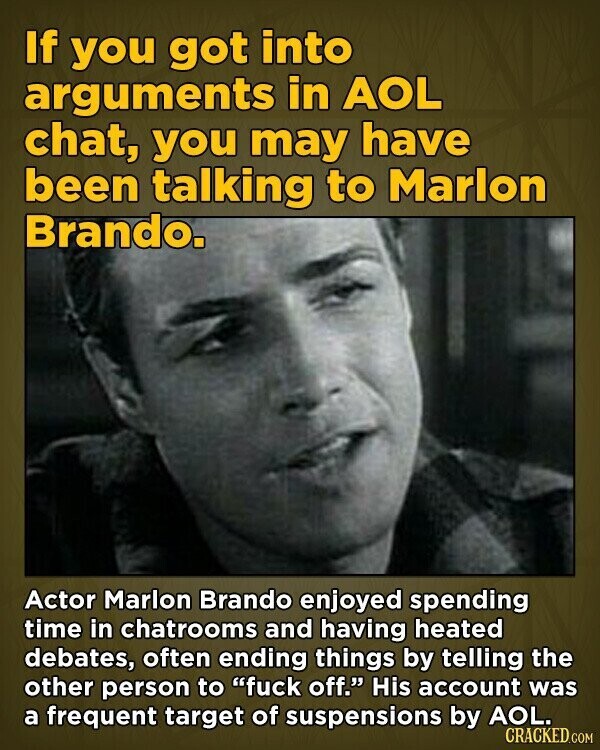 If you got into arguments in AOL chat, you may have been talking to Marlon Brando. Actor Marlon Brando enjoyed spending time in chatrooms and having heated debates, often ending things by telling the other person to fuck off. His account was a frequent target of suspensions by AOL. CRACKED.COM
