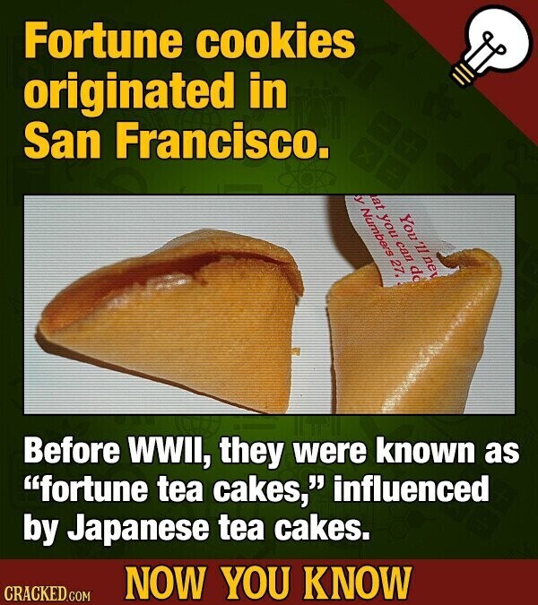Fortune cookies originated in San Francisco. y Numbers 27, at you can do You *11 ne Before WWII, they were known as fortune tea cakes, influenced by Japanese tea cakes. NOW YOU KNOW CRACKED.COM
