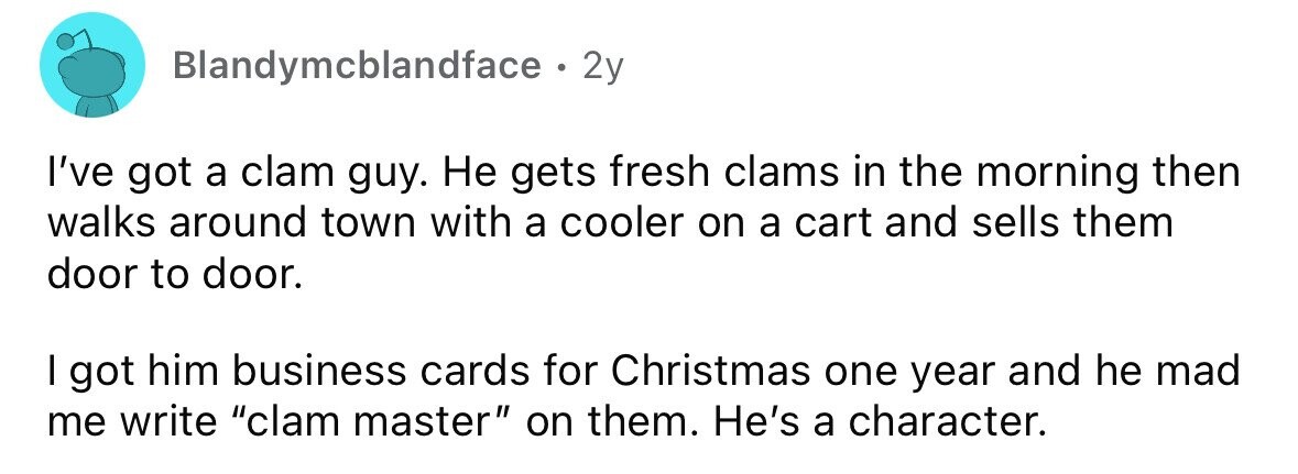 Blandymcblandface . . 2y I've got a clam guy. Не gets fresh clams in the morning then walks around town with a cooler on a cart and sells them door to door. I got him business cards for Christmas one year and he mad me write clam master on them. He's a character. 