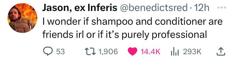 Jason, ex Inferis @benedictsred 12h ... I wonder if shampoo and conditioner are friends irl or if it's purely professional 53 1,906 14.4K del 293K