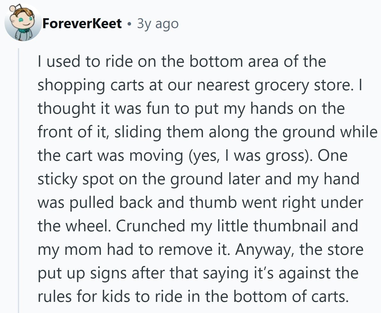 ForeverKeet Зу ago I used to ride on the bottom area of the shopping carts at our nearest grocery store. I thought it was fun to put my hands on the front of it, sliding them along the ground while the cart was moving (yes, I was gross). One sticky spot on the ground later and my hand was pulled back and thumb went right under the wheel. Crunched my little thumbnail and my mom had to remove it. Anyway, the store put up signs after that saying it's against the rules for kids to ride in the bottom of
