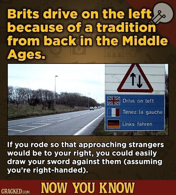 Brits drive on the left because of a tradition from back in the Middle Ages. Drive on left Tenez la gauche Links fahren If you rode so that approaching strangers would be to your right, you could easily draw your sword against them (assuming you're right-handed). NOW YOU KNOW CRACKED.COM