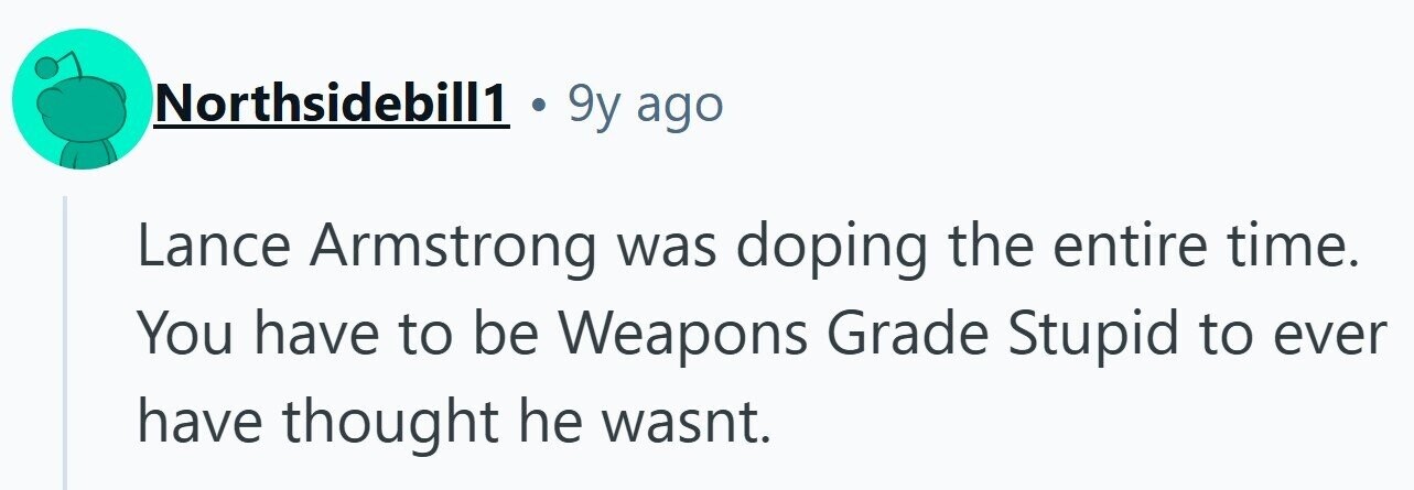 Northsidebill1 . 9y ago Lance Armstrong was doping the entire time. You have to be Weapons Grade Stupid to ever have thought he wasnt.