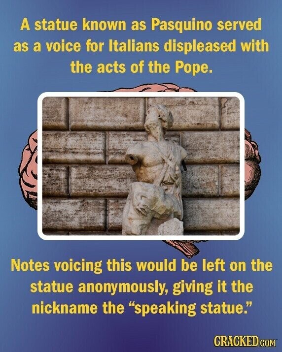 A statue known as Pasquino served as a voice for Italians displeased with the acts of the Pope. Notes voicing this would be left on the statue anonymously, giving it the nickname the speaking statue. CRACKED.COM
